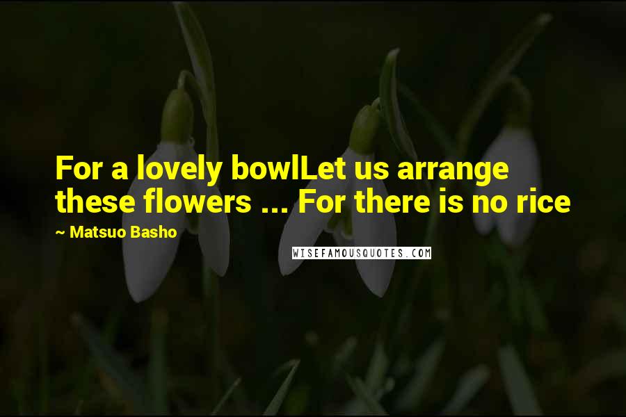 Matsuo Basho Quotes: For a lovely bowlLet us arrange these flowers ... For there is no rice