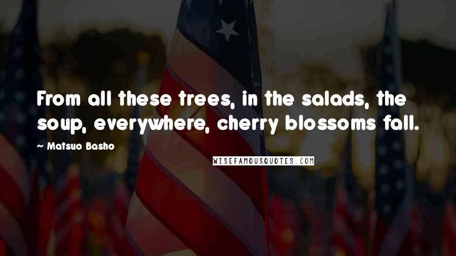 Matsuo Basho Quotes: From all these trees, in the salads, the soup, everywhere, cherry blossoms fall.
