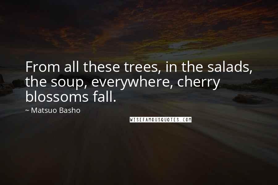 Matsuo Basho Quotes: From all these trees, in the salads, the soup, everywhere, cherry blossoms fall.