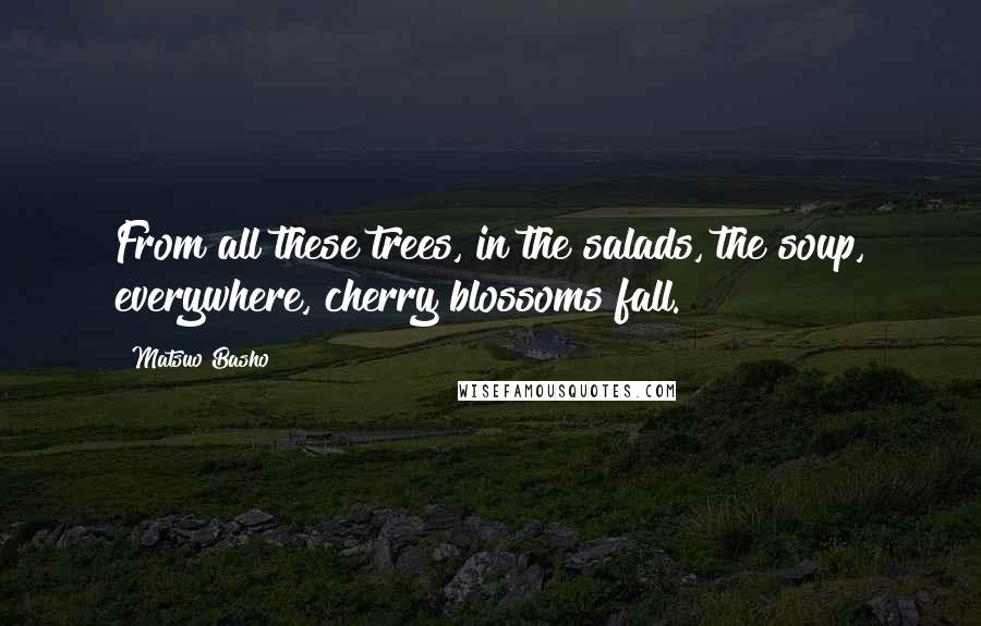 Matsuo Basho Quotes: From all these trees, in the salads, the soup, everywhere, cherry blossoms fall.