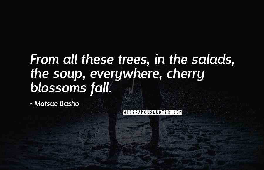 Matsuo Basho Quotes: From all these trees, in the salads, the soup, everywhere, cherry blossoms fall.