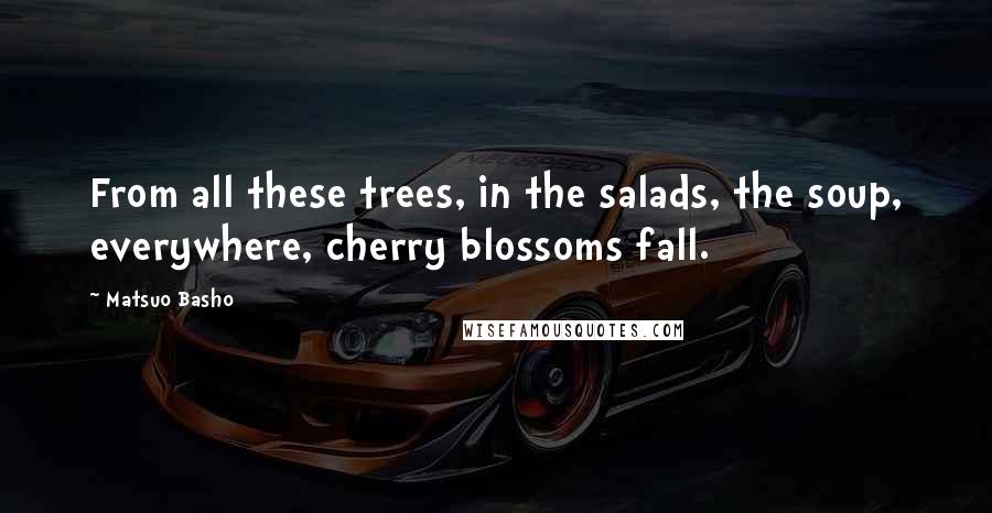 Matsuo Basho Quotes: From all these trees, in the salads, the soup, everywhere, cherry blossoms fall.