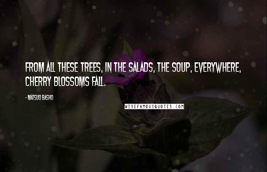 Matsuo Basho Quotes: From all these trees, in the salads, the soup, everywhere, cherry blossoms fall.