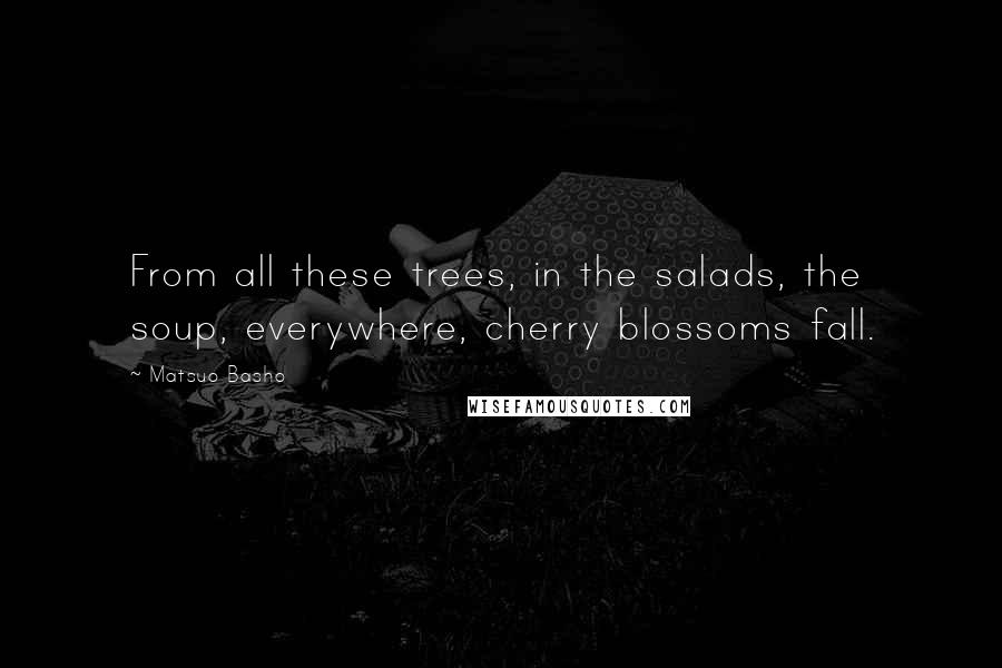 Matsuo Basho Quotes: From all these trees, in the salads, the soup, everywhere, cherry blossoms fall.