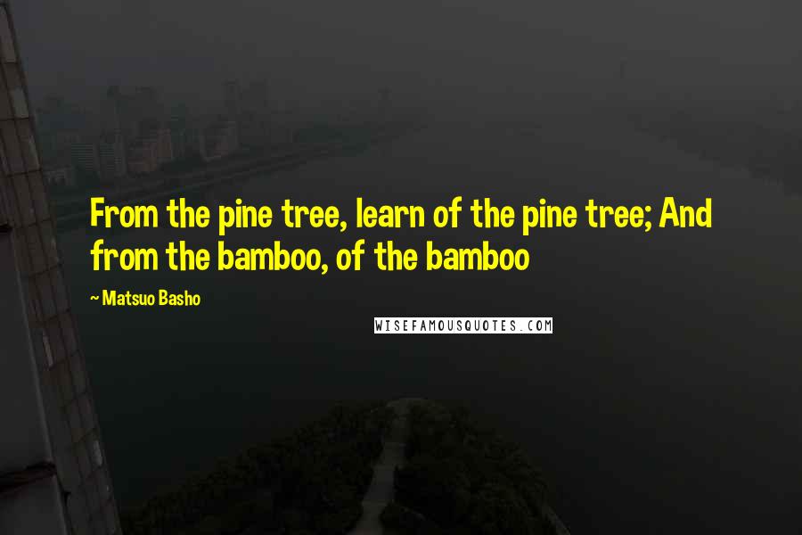 Matsuo Basho Quotes: From the pine tree, learn of the pine tree; And from the bamboo, of the bamboo