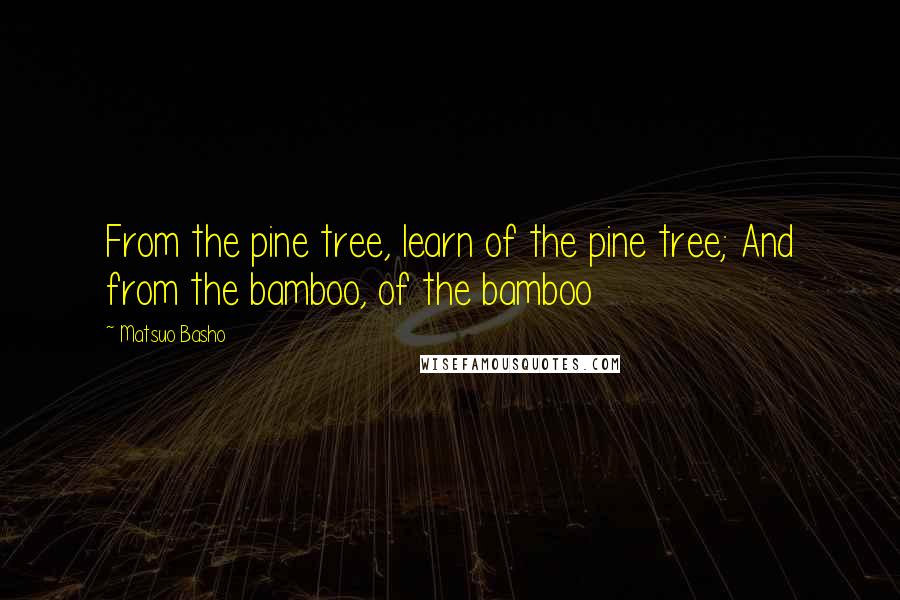 Matsuo Basho Quotes: From the pine tree, learn of the pine tree; And from the bamboo, of the bamboo