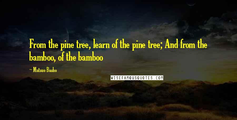 Matsuo Basho Quotes: From the pine tree, learn of the pine tree; And from the bamboo, of the bamboo