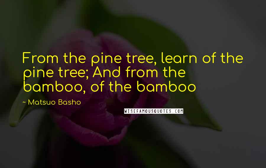 Matsuo Basho Quotes: From the pine tree, learn of the pine tree; And from the bamboo, of the bamboo