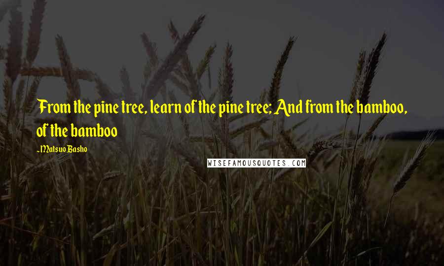 Matsuo Basho Quotes: From the pine tree, learn of the pine tree; And from the bamboo, of the bamboo