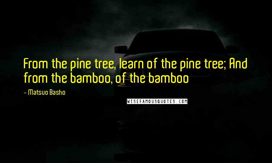 Matsuo Basho Quotes: From the pine tree, learn of the pine tree; And from the bamboo, of the bamboo