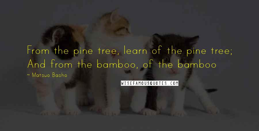 Matsuo Basho Quotes: From the pine tree, learn of the pine tree; And from the bamboo, of the bamboo