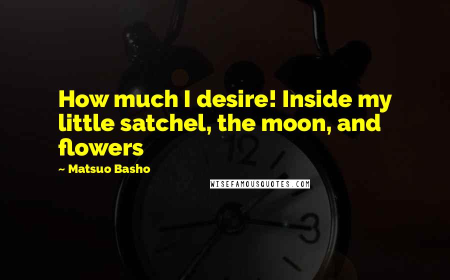 Matsuo Basho Quotes: How much I desire! Inside my little satchel, the moon, and flowers