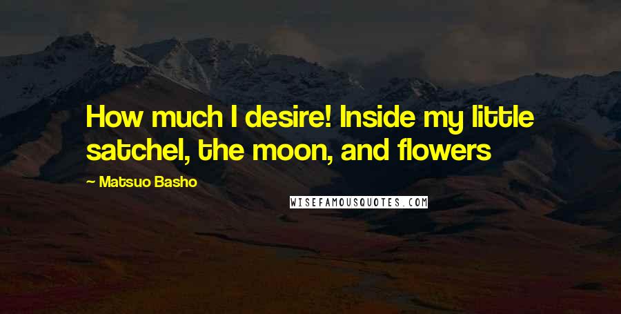 Matsuo Basho Quotes: How much I desire! Inside my little satchel, the moon, and flowers