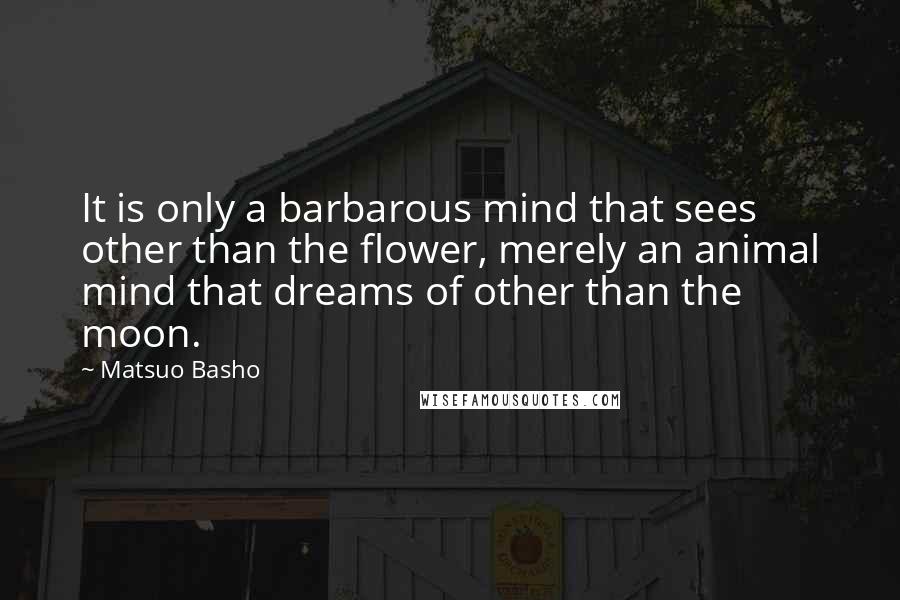 Matsuo Basho Quotes: It is only a barbarous mind that sees other than the flower, merely an animal mind that dreams of other than the moon.