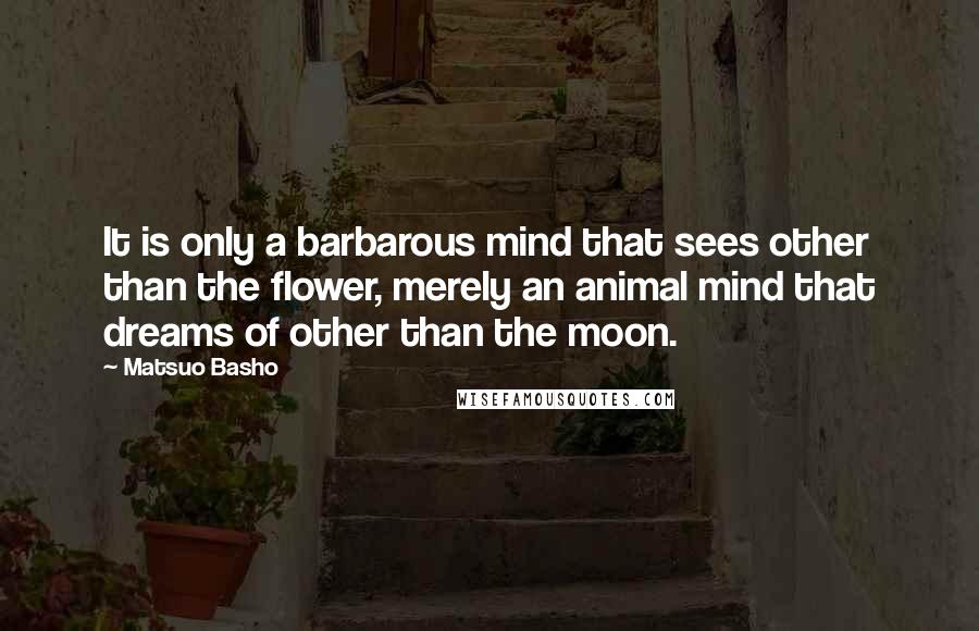 Matsuo Basho Quotes: It is only a barbarous mind that sees other than the flower, merely an animal mind that dreams of other than the moon.