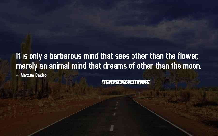 Matsuo Basho Quotes: It is only a barbarous mind that sees other than the flower, merely an animal mind that dreams of other than the moon.