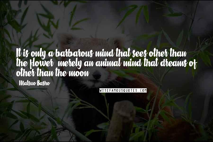 Matsuo Basho Quotes: It is only a barbarous mind that sees other than the flower, merely an animal mind that dreams of other than the moon.