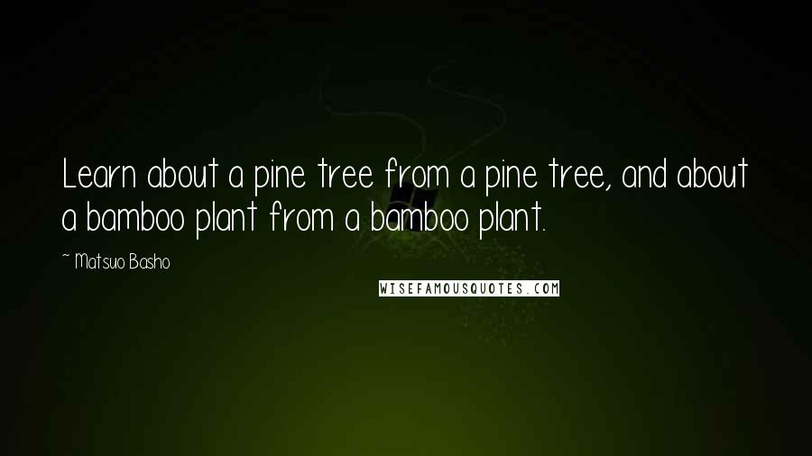 Matsuo Basho Quotes: Learn about a pine tree from a pine tree, and about a bamboo plant from a bamboo plant.