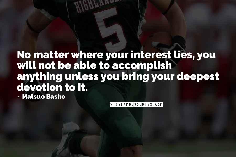 Matsuo Basho Quotes: No matter where your interest lies, you will not be able to accomplish anything unless you bring your deepest devotion to it.