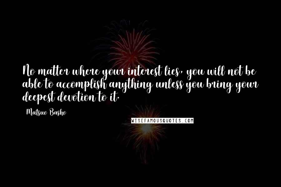 Matsuo Basho Quotes: No matter where your interest lies, you will not be able to accomplish anything unless you bring your deepest devotion to it.