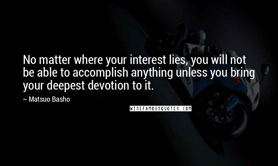 Matsuo Basho Quotes: No matter where your interest lies, you will not be able to accomplish anything unless you bring your deepest devotion to it.