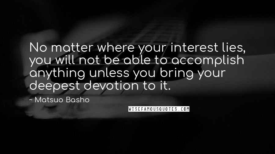 Matsuo Basho Quotes: No matter where your interest lies, you will not be able to accomplish anything unless you bring your deepest devotion to it.