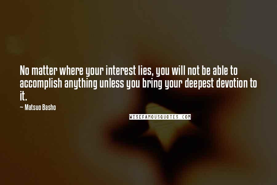 Matsuo Basho Quotes: No matter where your interest lies, you will not be able to accomplish anything unless you bring your deepest devotion to it.