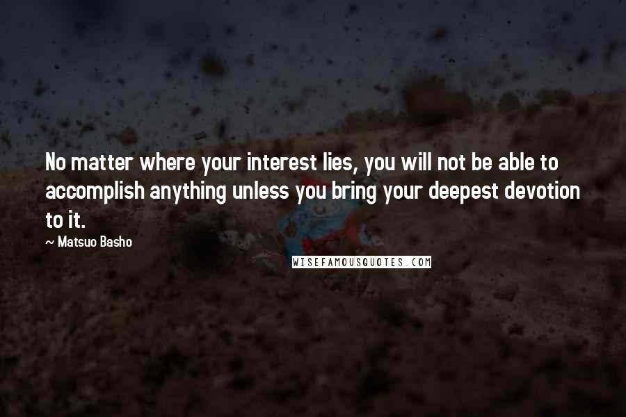 Matsuo Basho Quotes: No matter where your interest lies, you will not be able to accomplish anything unless you bring your deepest devotion to it.