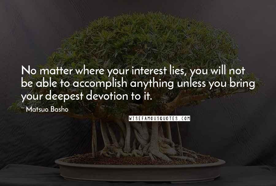 Matsuo Basho Quotes: No matter where your interest lies, you will not be able to accomplish anything unless you bring your deepest devotion to it.