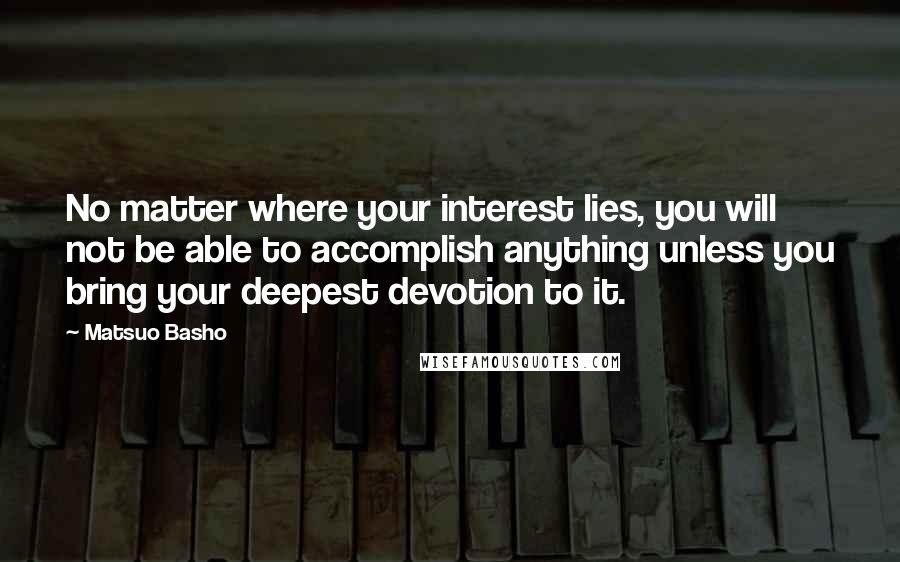 Matsuo Basho Quotes: No matter where your interest lies, you will not be able to accomplish anything unless you bring your deepest devotion to it.