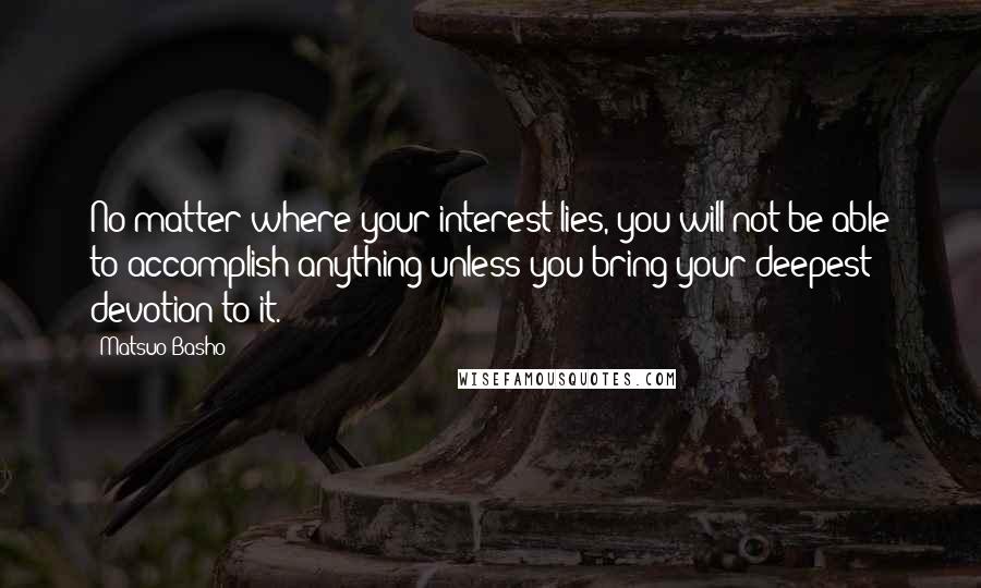 Matsuo Basho Quotes: No matter where your interest lies, you will not be able to accomplish anything unless you bring your deepest devotion to it.