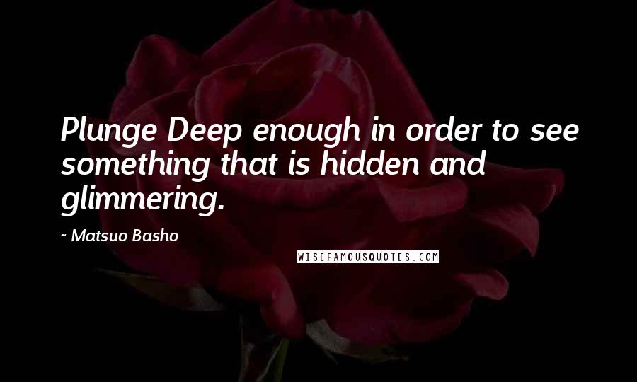 Matsuo Basho Quotes: Plunge Deep enough in order to see something that is hidden and glimmering.