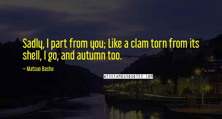 Matsuo Basho Quotes: Sadly, I part from you; Like a clam torn from its shell, I go, and autumn too.