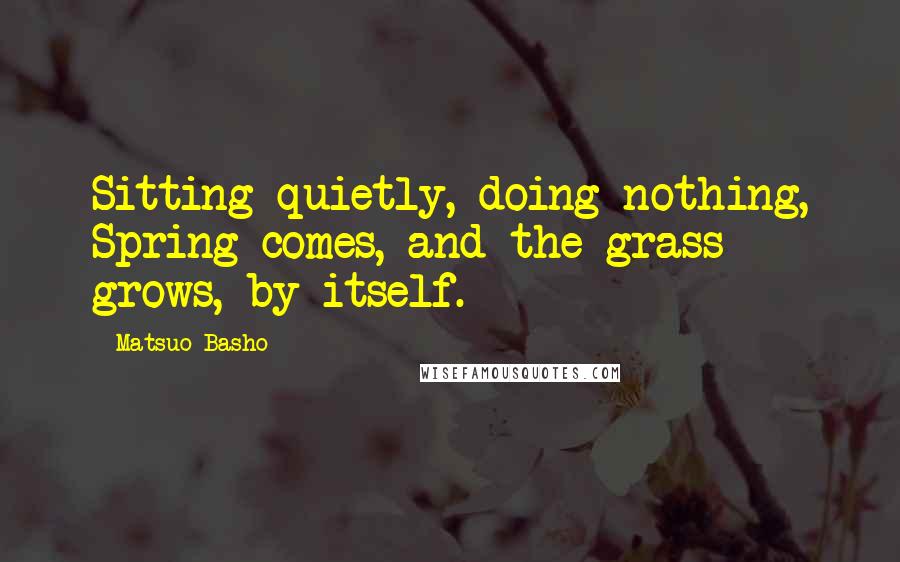 Matsuo Basho Quotes: Sitting quietly, doing nothing, Spring comes, and the grass grows, by itself.