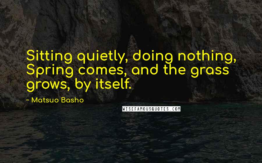 Matsuo Basho Quotes: Sitting quietly, doing nothing, Spring comes, and the grass grows, by itself.