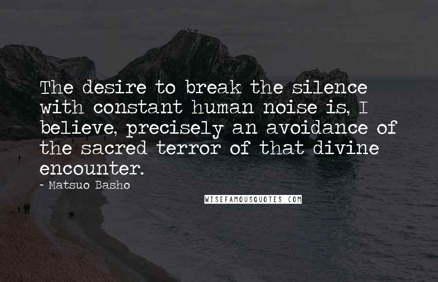 Matsuo Basho Quotes: The desire to break the silence with constant human noise is, I believe, precisely an avoidance of the sacred terror of that divine encounter.