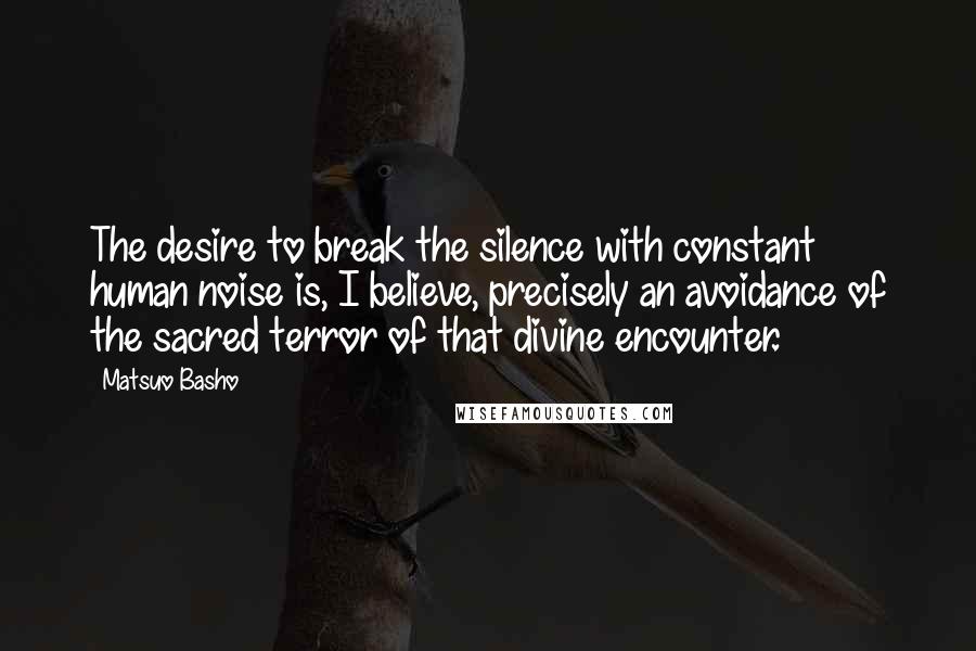 Matsuo Basho Quotes: The desire to break the silence with constant human noise is, I believe, precisely an avoidance of the sacred terror of that divine encounter.