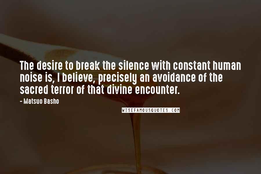 Matsuo Basho Quotes: The desire to break the silence with constant human noise is, I believe, precisely an avoidance of the sacred terror of that divine encounter.