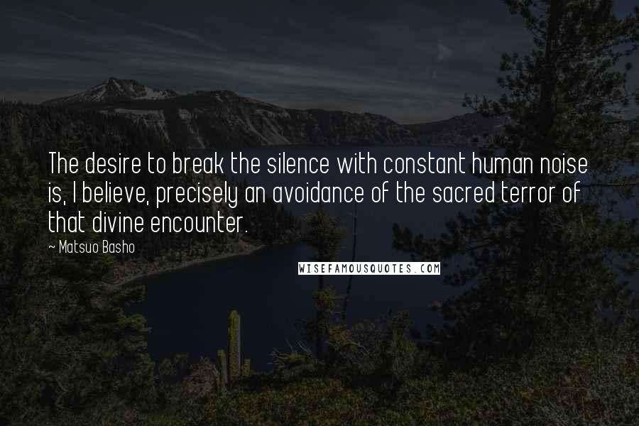 Matsuo Basho Quotes: The desire to break the silence with constant human noise is, I believe, precisely an avoidance of the sacred terror of that divine encounter.
