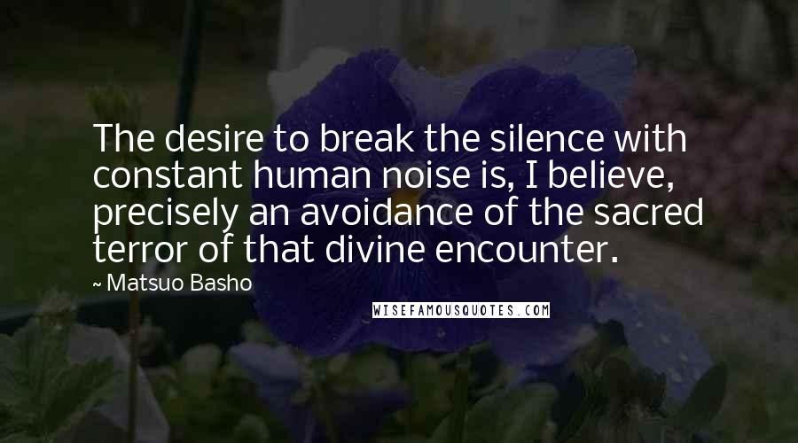 Matsuo Basho Quotes: The desire to break the silence with constant human noise is, I believe, precisely an avoidance of the sacred terror of that divine encounter.