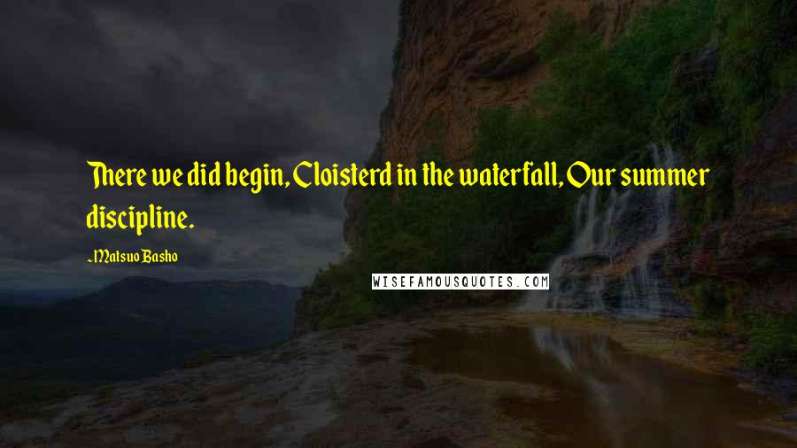 Matsuo Basho Quotes: There we did begin, Cloisterd in the waterfall, Our summer discipline.