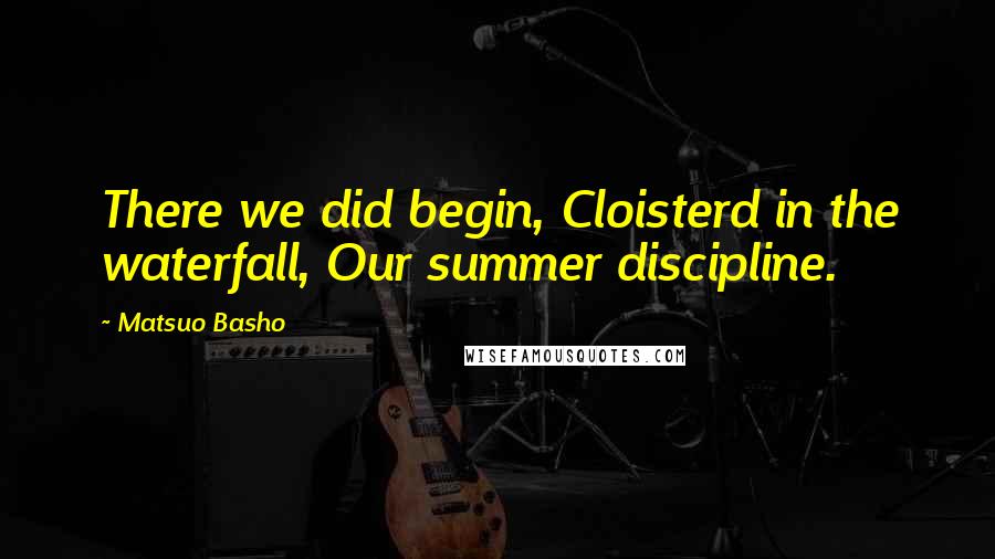 Matsuo Basho Quotes: There we did begin, Cloisterd in the waterfall, Our summer discipline.