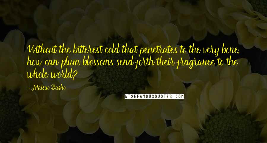 Matsuo Basho Quotes: Without the bitterest cold that penetrates to the very bone, how can plum blossoms send forth their fragrance to the whole world?
