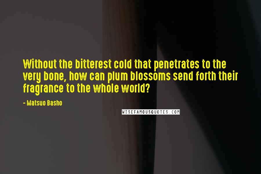 Matsuo Basho Quotes: Without the bitterest cold that penetrates to the very bone, how can plum blossoms send forth their fragrance to the whole world?