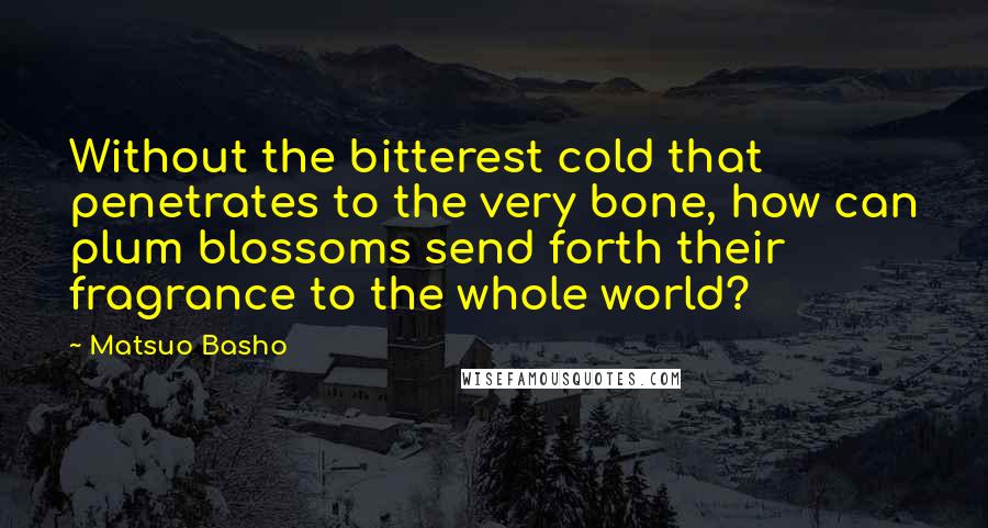 Matsuo Basho Quotes: Without the bitterest cold that penetrates to the very bone, how can plum blossoms send forth their fragrance to the whole world?