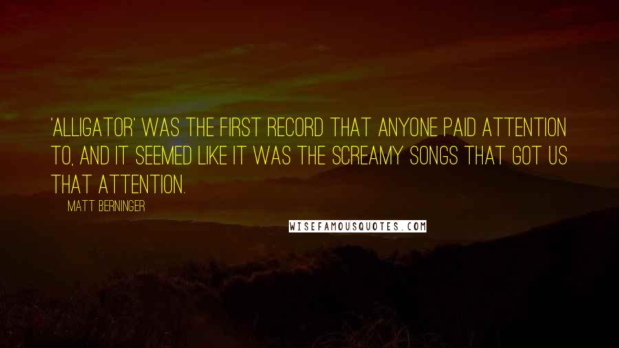 Matt Berninger Quotes: 'Alligator' was the first record that anyone paid attention to, and it seemed like it was the screamy songs that got us that attention.