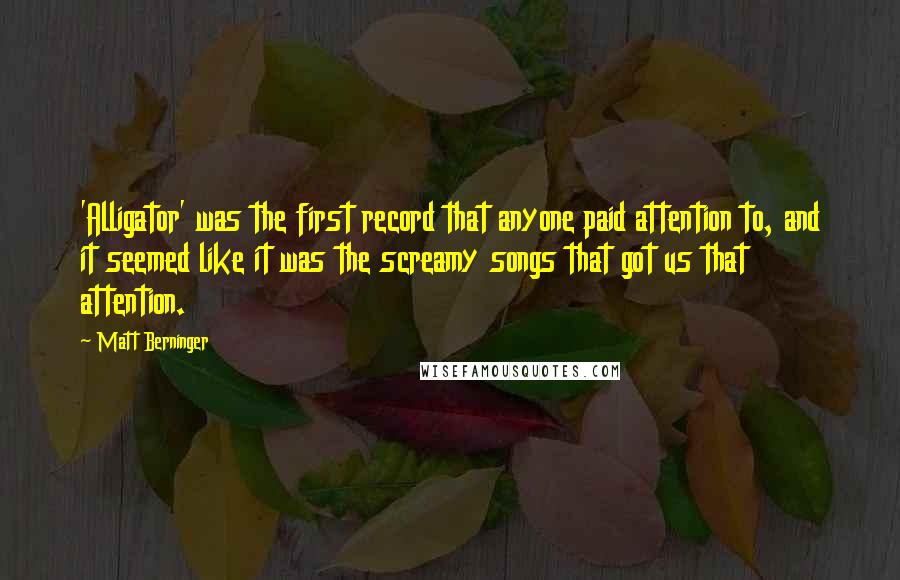 Matt Berninger Quotes: 'Alligator' was the first record that anyone paid attention to, and it seemed like it was the screamy songs that got us that attention.