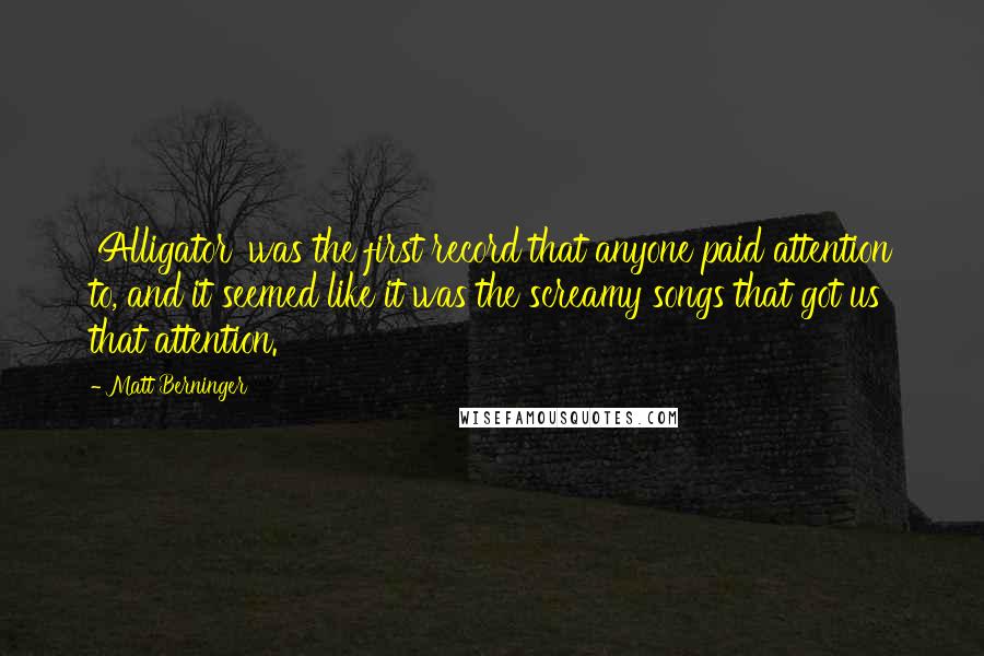 Matt Berninger Quotes: 'Alligator' was the first record that anyone paid attention to, and it seemed like it was the screamy songs that got us that attention.