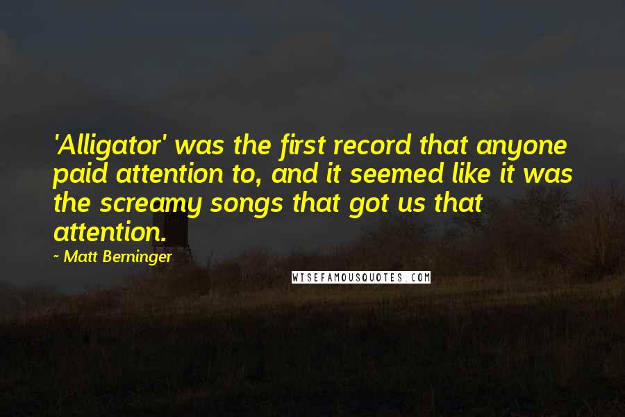 Matt Berninger Quotes: 'Alligator' was the first record that anyone paid attention to, and it seemed like it was the screamy songs that got us that attention.