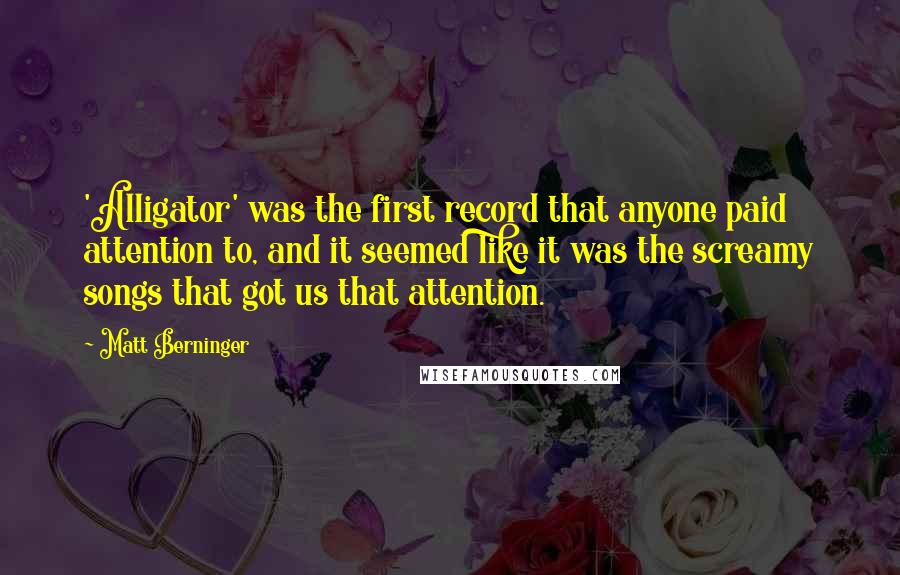 Matt Berninger Quotes: 'Alligator' was the first record that anyone paid attention to, and it seemed like it was the screamy songs that got us that attention.